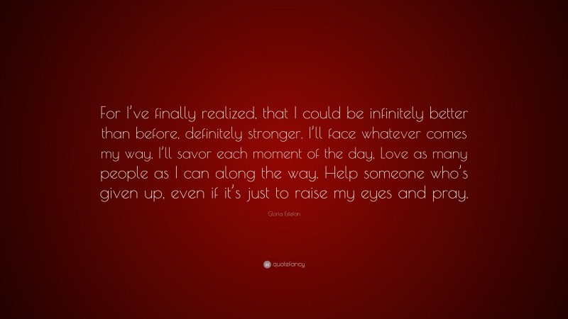 Gloria Estefan Quote: “For I’ve finally realized, that I could be infinitely better than before, definitely stronger. I’ll face whatever comes my way, I’ll savor each moment of the day, Love as many people as I can along the way. Help someone who’s given up, even if it’s just to raise my eyes and pray.”