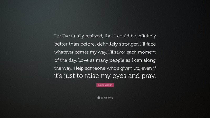 Gloria Estefan Quote: “For I’ve finally realized, that I could be infinitely better than before, definitely stronger. I’ll face whatever comes my way, I’ll savor each moment of the day, Love as many people as I can along the way. Help someone who’s given up, even if it’s just to raise my eyes and pray.”