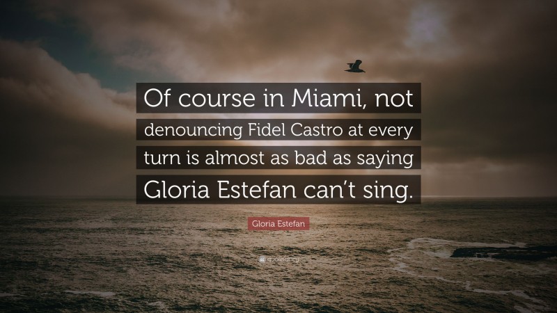 Gloria Estefan Quote: “Of course in Miami, not denouncing Fidel Castro at every turn is almost as bad as saying Gloria Estefan can’t sing.”