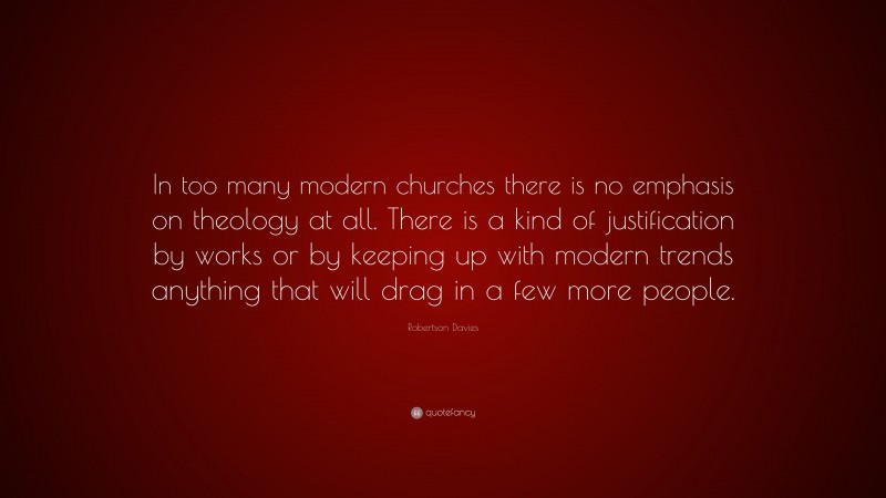 Robertson Davies Quote: “In too many modern churches there is no emphasis on theology at all. There is a kind of justification by works or by keeping up with modern trends anything that will drag in a few more people.”
