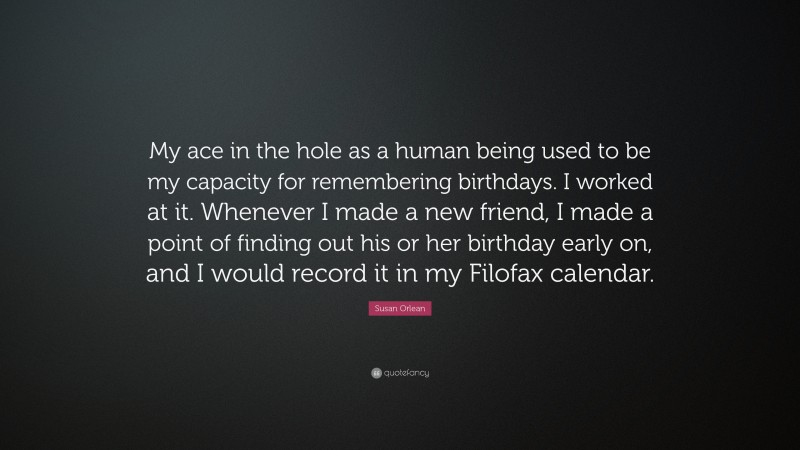 Susan Orlean Quote: “My ace in the hole as a human being used to be my capacity for remembering birthdays. I worked at it. Whenever I made a new friend, I made a point of finding out his or her birthday early on, and I would record it in my Filofax calendar.”