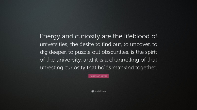 Robertson Davies Quote: “Energy and curiosity are the lifeblood of universities; the desire to find out, to uncover, to dig deeper, to puzzle out obscurities, is the spirit of the university, and it is a channelling of that unresting curiosity that holds mankind together.”