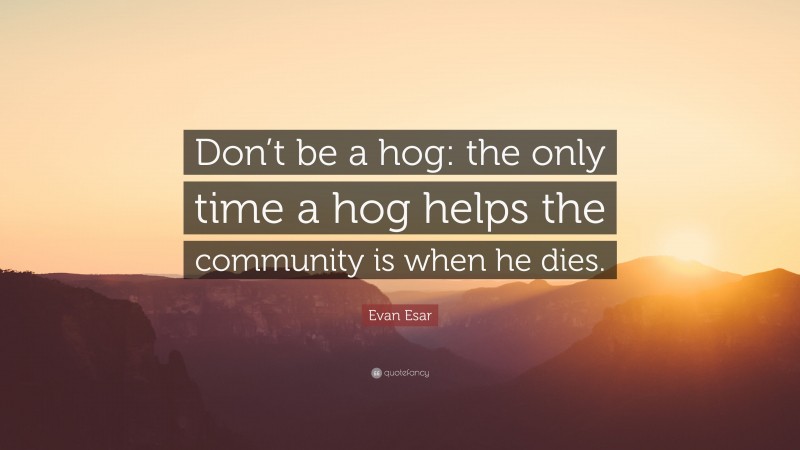 Evan Esar Quote: “Don’t be a hog: the only time a hog helps the community is when he dies.”