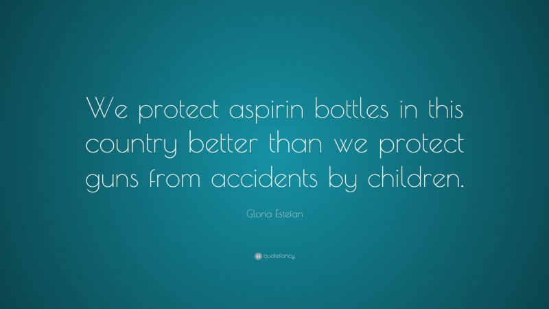 Gloria Estefan Quote: “We protect aspirin bottles in this country better than we protect guns from accidents by children.”