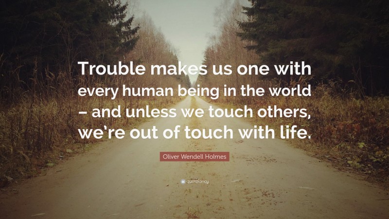 Oliver Wendell Holmes Quote: “Trouble makes us one with every human being in the world – and unless we touch others, we’re out of touch with life.”