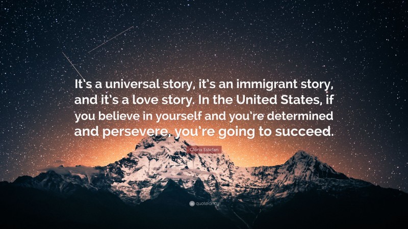 Gloria Estefan Quote: “It’s a universal story, it’s an immigrant story, and it’s a love story. In the United States, if you believe in yourself and you’re determined and persevere, you’re going to succeed.”