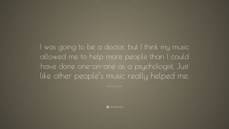 Gloria Estefan Quote: “I was going to be a doctor, but I think my music allowed me to help more people than I could have done one-on-one as a psychologist. Just like other people’s music really helped me.”