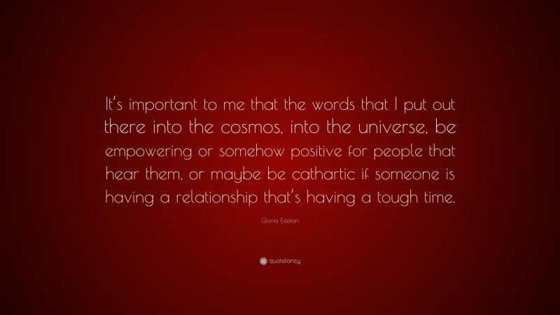 Gloria Estefan Quote: “It’s important to me that the words that I put out there into the cosmos, into the universe, be empowering or somehow positive for people that hear them, or maybe be cathartic if someone is having a relationship that’s having a tough time.”