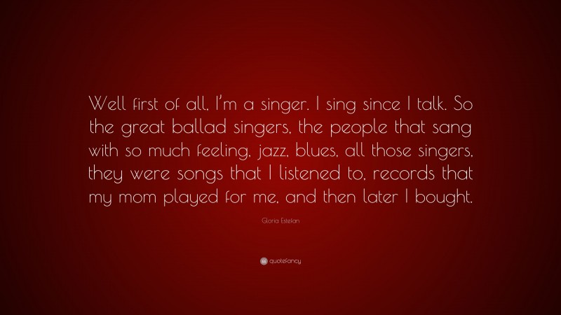 Gloria Estefan Quote: “Well first of all, I’m a singer. I sing since I talk. So the great ballad singers, the people that sang with so much feeling, jazz, blues, all those singers, they were songs that I listened to, records that my mom played for me, and then later I bought.”