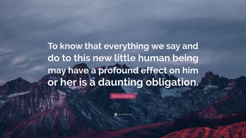 Gloria Estefan Quote: “To know that everything we say and do to this new little human being may have a profound effect on him or her is a daunting obligation.”