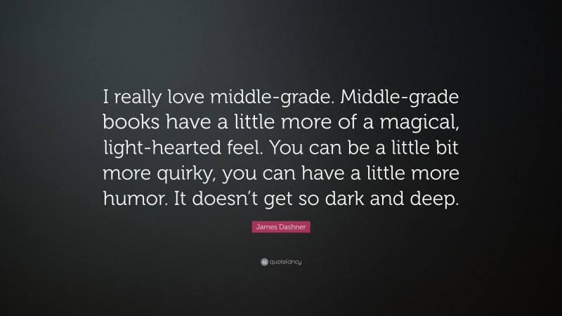 James Dashner Quote: “I really love middle-grade. Middle-grade books have a little more of a magical, light-hearted feel. You can be a little bit more quirky, you can have a little more humor. It doesn’t get so dark and deep.”