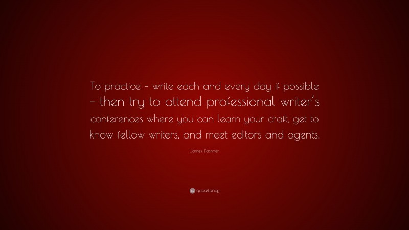 James Dashner Quote: “To practice – write each and every day if possible – then try to attend professional writer’s conferences where you can learn your craft, get to know fellow writers, and meet editors and agents.”