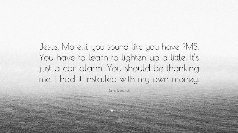 Janet Evanovich Quote: “Jesus, Morelli, you sound like you have PMS. You have to learn to lighten up a little. It’s just a car alarm. You should be thanking me. I had it installed with my own money.”