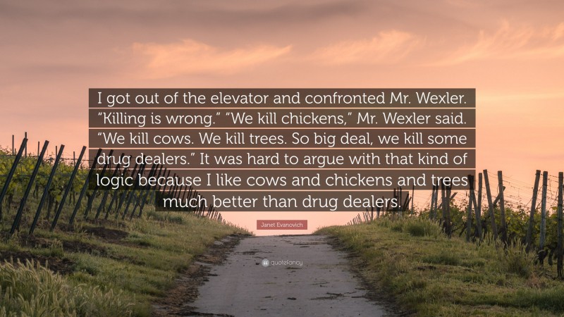 Janet Evanovich Quote: “I got out of the elevator and confronted Mr. Wexler. “Killing is wrong.” “We kill chickens,” Mr. Wexler said. “We kill cows. We kill trees. So big deal, we kill some drug dealers.” It was hard to argue with that kind of logic because I like cows and chickens and trees much better than drug dealers.”