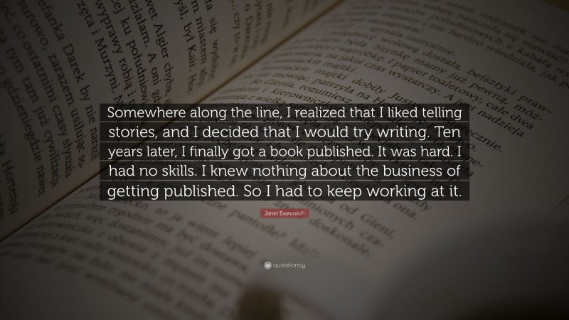 Janet Evanovich Quote: “Somewhere along the line, I realized that I liked telling stories, and I decided that I would try writing. Ten years later, I finally got a book published. It was hard. I had no skills. I knew nothing about the business of getting published. So I had to keep working at it.”