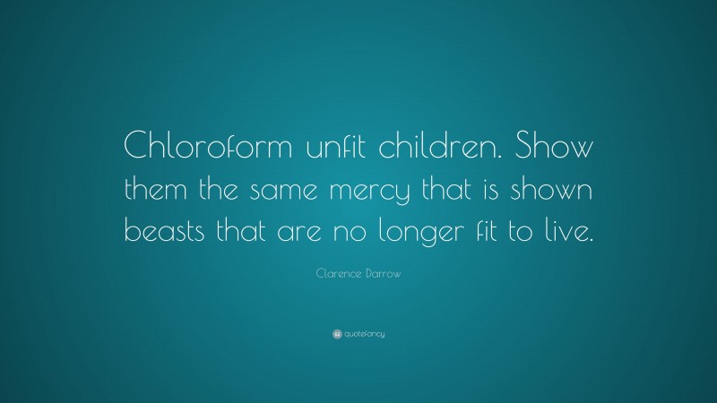 Clarence Darrow Quote: “Chloroform unfit children. Show them the same mercy that is shown beasts that are no longer fit to live.”