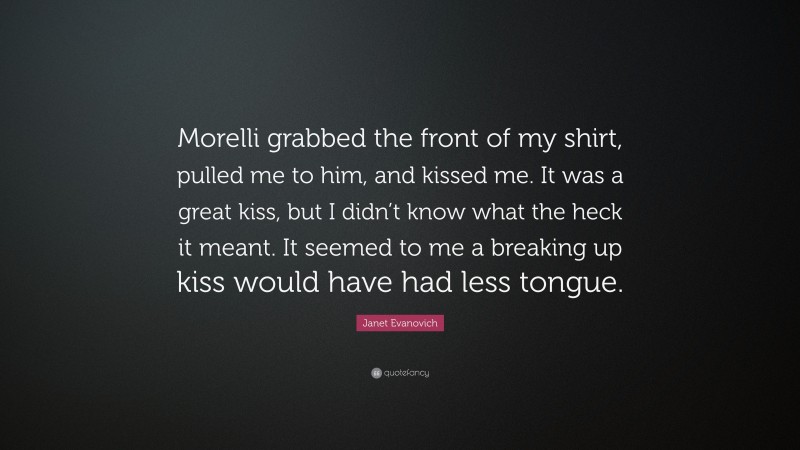 Janet Evanovich Quote: “Morelli grabbed the front of my shirt, pulled me to him, and kissed me. It was a great kiss, but I didn’t know what the heck it meant. It seemed to me a breaking up kiss would have had less tongue.”