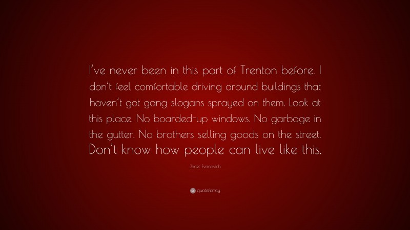 Janet Evanovich Quote: “I’ve never been in this part of Trenton before. I don’t feel comfortable driving around buildings that haven’t got gang slogans sprayed on them. Look at this place. No boarded-up windows. No garbage in the gutter. No brothers selling goods on the street. Don’t know how people can live like this.”