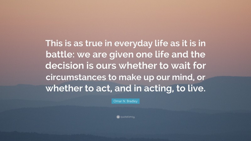 Omar N. Bradley Quote: “This is as true in everyday life as it is in battle: we are given one life and the decision is ours whether to wait for circumstances to make up our mind, or whether to act, and in acting, to live.”