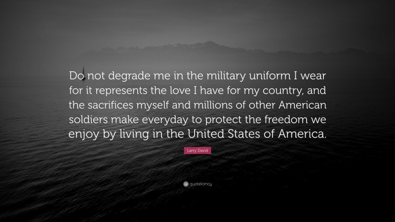 Larry David Quote: “Do not degrade me in the military uniform I wear for it represents the love I have for my country, and the sacrifices myself and millions of other American soldiers make everyday to protect the freedom we enjoy by living in the United States of America.”