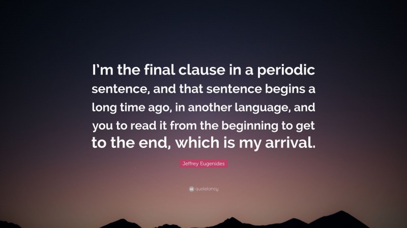 Jeffrey Eugenides Quote: “I’m the final clause in a periodic sentence, and that sentence begins a long time ago, in another language, and you to read it from the beginning to get to the end, which is my arrival.”