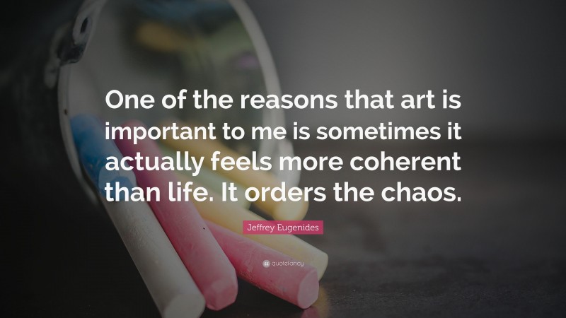 Jeffrey Eugenides Quote: “One of the reasons that art is important to me is sometimes it actually feels more coherent than life. It orders the chaos.”