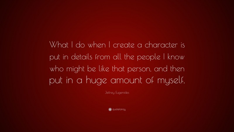 Jeffrey Eugenides Quote: “What I do when I create a character is put in details from all the people I know who might be like that person, and then put in a huge amount of myself.”