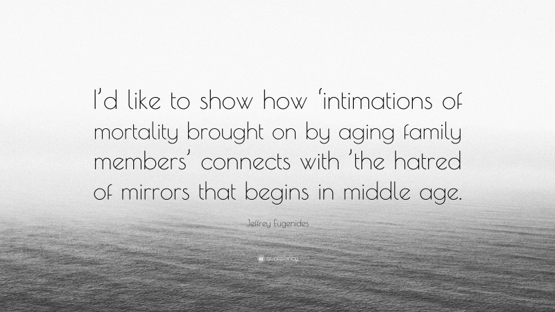 Jeffrey Eugenides Quote: “I’d like to show how ‘intimations of mortality brought on by aging family members’ connects with ’the hatred of mirrors that begins in middle age.”
