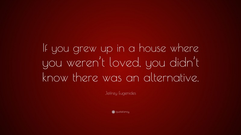 Jeffrey Eugenides Quote: “If you grew up in a house where you weren’t loved, you didn’t know there was an alternative.”