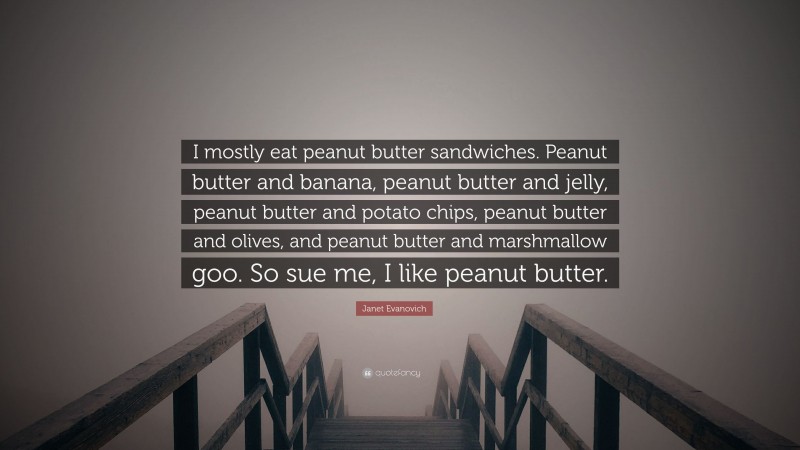 Janet Evanovich Quote: “I mostly eat peanut butter sandwiches. Peanut butter and banana, peanut butter and jelly, peanut butter and potato chips, peanut butter and olives, and peanut butter and marshmallow goo. So sue me, I like peanut butter.”