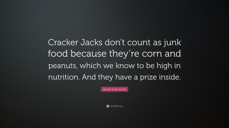 Janet Evanovich Quote: “Cracker Jacks don’t count as junk food because they’re corn and peanuts, which we know to be high in nutrition. And they have a prize inside.”