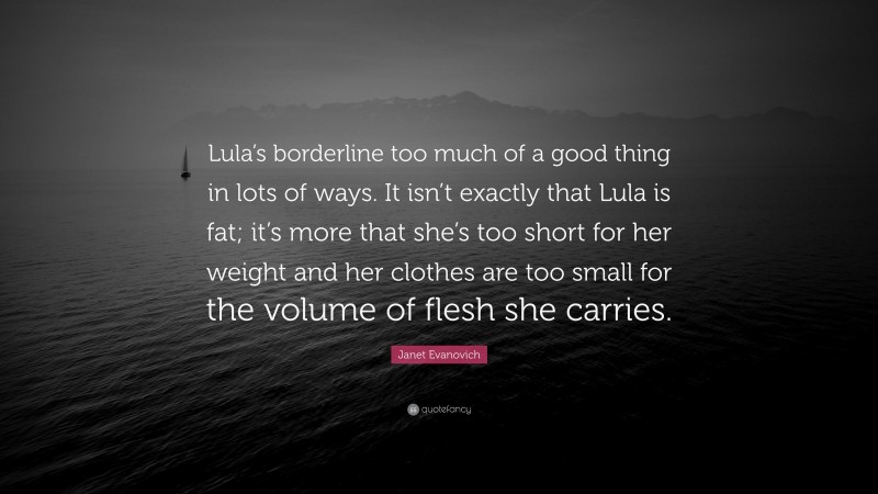 Janet Evanovich Quote: “Lula’s borderline too much of a good thing in lots of ways. It isn’t exactly that Lula is fat; it’s more that she’s too short for her weight and her clothes are too small for the volume of flesh she carries.”
