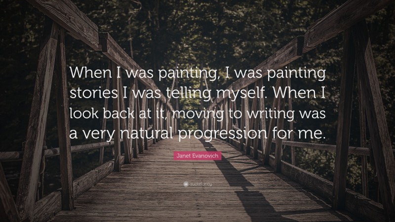 Janet Evanovich Quote: “When I was painting, I was painting stories I was telling myself. When I look back at it, moving to writing was a very natural progression for me.”