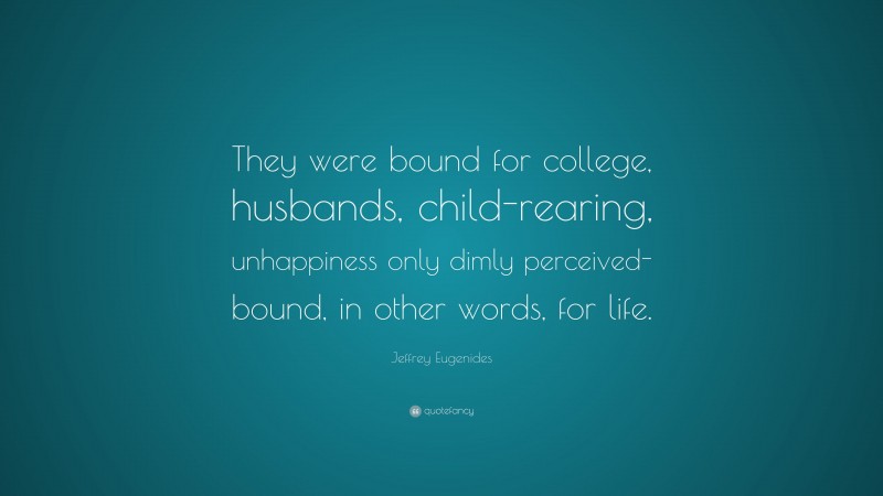 Jeffrey Eugenides Quote: “They were bound for college, husbands, child-rearing, unhappiness only dimly perceived- bound, in other words, for life.”