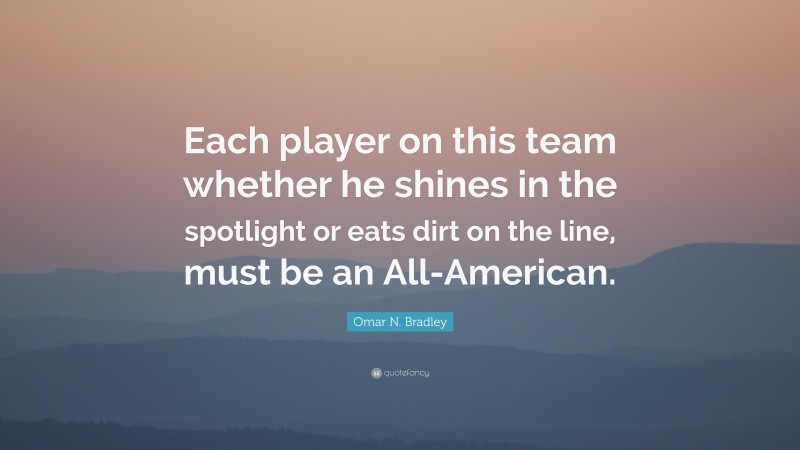 Omar N. Bradley Quote: “Each player on this team whether he shines in the spotlight or eats dirt on the line, must be an All-American.”