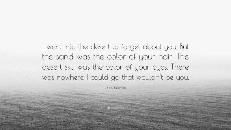Jeffrey Eugenides Quote: “I went into the desert to forget about you. But the sand was the color of your hair. The desert sku was the color of your eyes. There was nowhere I could go that wouldn’t be you.”