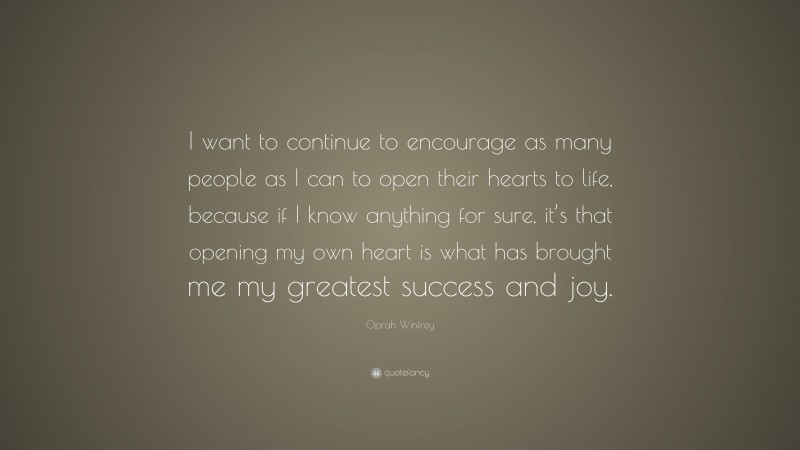 Oprah Winfrey Quote: “I want to continue to encourage as many people as I can to open their hearts to life, because if I know anything for sure, it’s that opening my own heart is what has brought me my greatest success and joy.”