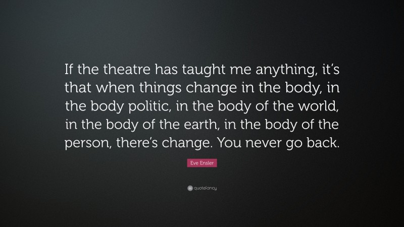Eve Ensler Quote: “If the theatre has taught me anything, it’s that when things change in the body, in the body politic, in the body of the world, in the body of the earth, in the body of the person, there’s change. You never go back.”