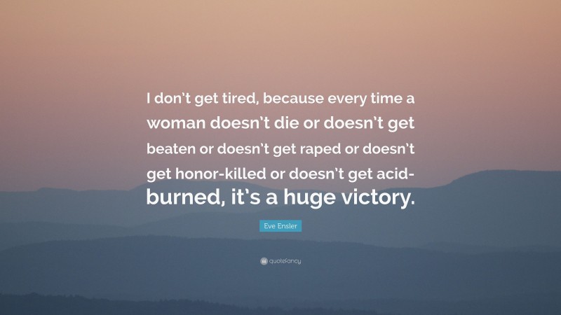 Eve Ensler Quote: “I don’t get tired, because every time a woman doesn’t die or doesn’t get beaten or doesn’t get raped or doesn’t get honor-killed or doesn’t get acid-burned, it’s a huge victory.”