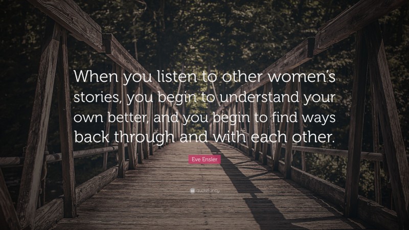 Eve Ensler Quote: “When you listen to other women’s stories, you begin to understand your own better, and you begin to find ways back through and with each other.”