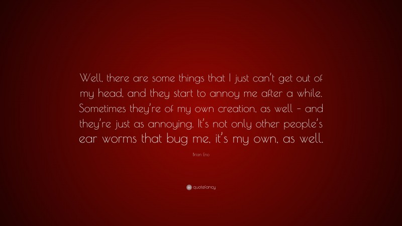 Brian Eno Quote: “Well, there are some things that I just can’t get out of my head, and they start to annoy me after a while. Sometimes they’re of my own creation, as well – and they’re just as annoying. It’s not only other people’s ear worms that bug me, it’s my own, as well.”