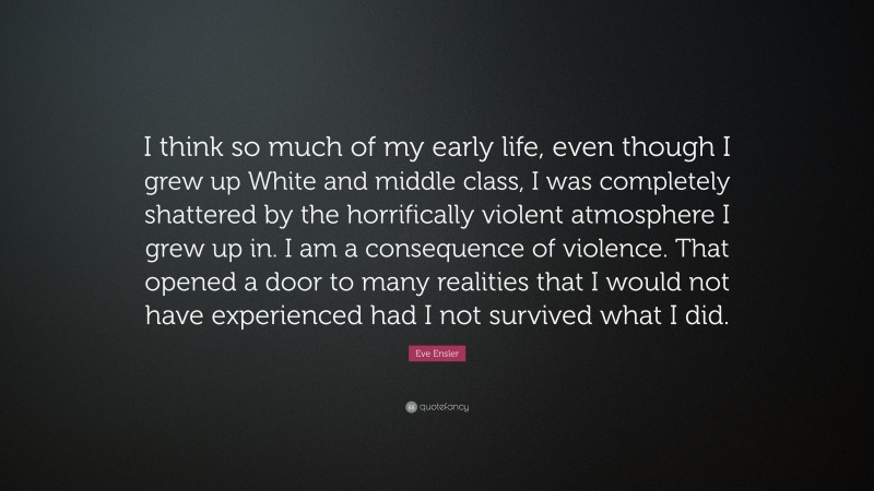 Eve Ensler Quote: “I think so much of my early life, even though I grew up White and middle class, I was completely shattered by the horrifically violent atmosphere I grew up in. I am a consequence of violence. That opened a door to many realities that I would not have experienced had I not survived what I did.”