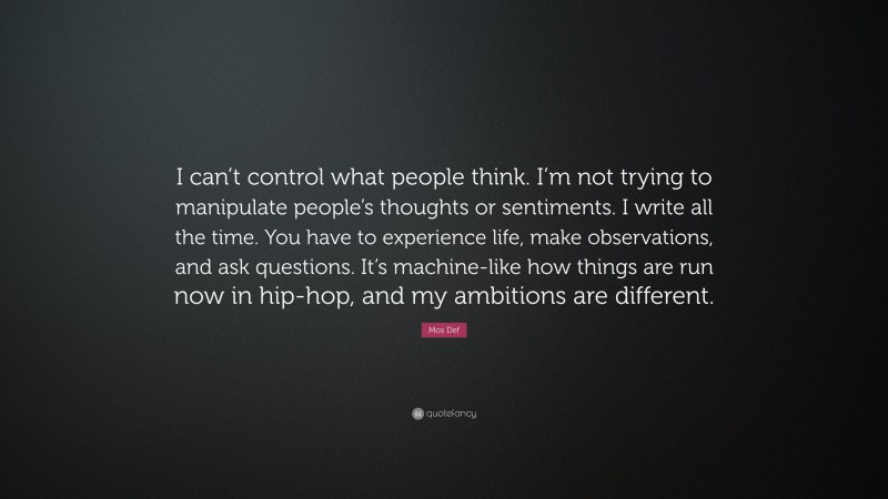 Mos Def Quote: “I can’t control what people think. I’m not trying to manipulate people’s thoughts or sentiments. I write all the time. You have to experience life, make observations, and ask questions. It’s machine-like how things are run now in hip-hop, and my ambitions are different.”