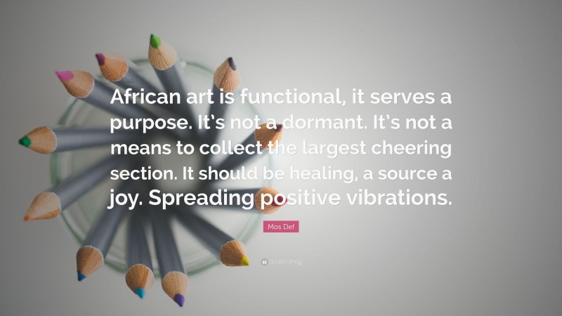 Mos Def Quote: “African art is functional, it serves a purpose. It’s not a dormant. It’s not a means to collect the largest cheering section. It should be healing, a source a joy. Spreading positive vibrations.”