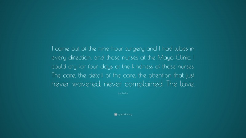Eve Ensler Quote: “I came out of the nine-hour surgery and I had tubes in every direction, and those nurses at the Mayo Clinic, I could cry for four days at the kindness of those nurses. The care, the detail of the care, the attention that just never wavered, never complained. The love.”
