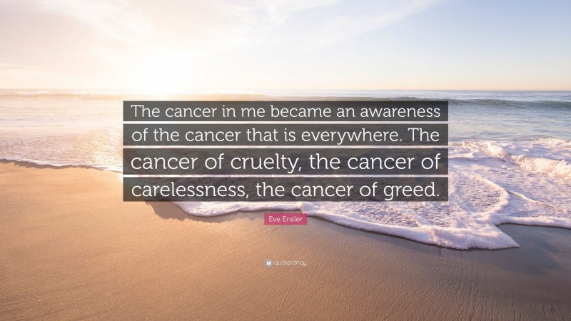 Eve Ensler Quote: “The cancer in me became an awareness of the cancer that is everywhere. The cancer of cruelty, the cancer of carelessness, the cancer of greed.”