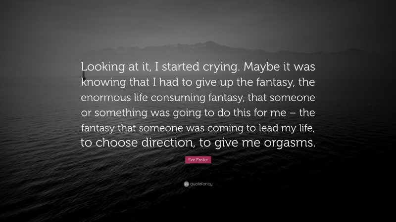 Eve Ensler Quote: “Looking at it, I started crying. Maybe it was knowing that I had to give up the fantasy, the enormous life consuming fantasy, that someone or something was going to do this for me – the fantasy that someone was coming to lead my life, to choose direction, to give me orgasms.”
