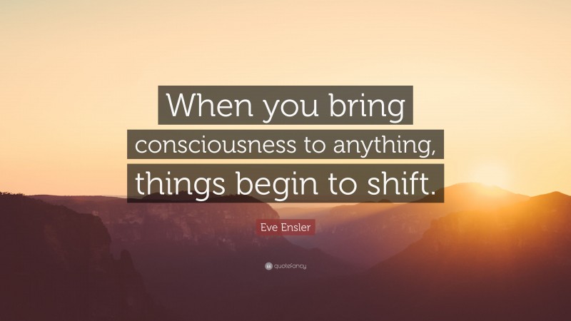 Eve Ensler Quote: “When you bring consciousness to anything, things begin to shift.”