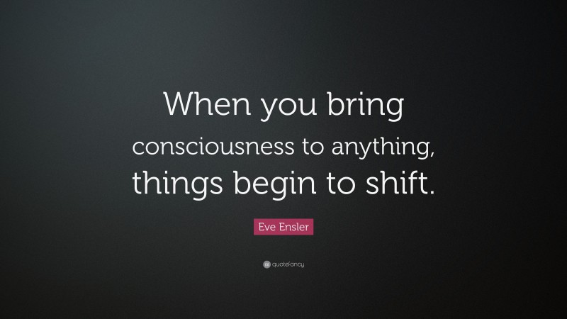Eve Ensler Quote: “When you bring consciousness to anything, things begin to shift.”