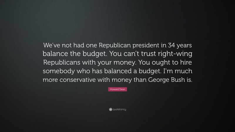 Howard Dean Quote: “We’ve not had one Republican president in 34 years balance the budget. You can’t trust right-wing Republicans with your money. You ought to hire somebody who has balanced a budget. I’m much more conservative with money than George Bush is.”